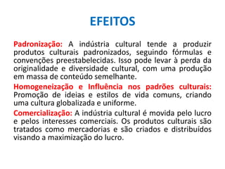 EFEITOS
Padronização: A indústria cultural tende a produzir
produtos culturais padronizados, seguindo fórmulas e
convenções preestabelecidas. Isso pode levar à perda da
originalidade e diversidade cultural, com uma produção
em massa de conteúdo semelhante.
Homogeneização e Influência nos padrões culturais:
Promoção de ideias e estilos de vida comuns, criando
uma cultura globalizada e uniforme.
Comercialização: A indústria cultural é movida pelo lucro
e pelos interesses comerciais. Os produtos culturais são
tratados como mercadorias e são criados e distribuídos
visando a maximização do lucro.
 