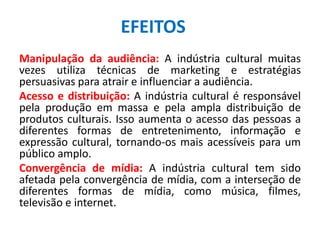 Manipulação da audiência: A indústria cultural muitas
vezes utiliza técnicas de marketing e estratégias
persuasivas para atrair e influenciar a audiência.
Acesso e distribuição: A indústria cultural é responsável
pela produção em massa e pela ampla distribuição de
produtos culturais. Isso aumenta o acesso das pessoas a
diferentes formas de entretenimento, informação e
expressão cultural, tornando-os mais acessíveis para um
público amplo.
Convergência de mídia: A indústria cultural tem sido
afetada pela convergência de mídia, com a interseção de
diferentes formas de mídia, como música, filmes,
televisão e internet.
EFEITOS
 
