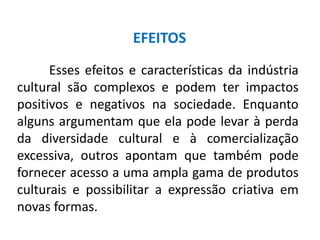 Esses efeitos e características da indústria
cultural são complexos e podem ter impactos
positivos e negativos na sociedade. Enquanto
alguns argumentam que ela pode levar à perda
da diversidade cultural e à comercialização
excessiva, outros apontam que também pode
fornecer acesso a uma ampla gama de produtos
culturais e possibilitar a expressão criativa em
novas formas.
EFEITOS
 