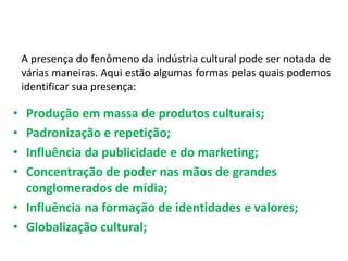 A presença do fenômeno da indústria cultural pode ser notada de
várias maneiras. Aqui estão algumas formas pelas quais podemos
identificar sua presença:
• Produção em massa de produtos culturais;
• Padronização e repetição;
• Influência da publicidade e do marketing;
• Concentração de poder nas mãos de grandes
conglomerados de mídia;
• Influência na formação de identidades e valores;
• Globalização cultural;
 