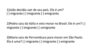 1)João decidiu sair de seu país. Ele é um?
( ) migrante ( ) imigrante ( ) emigrante
2)Pedro saiu da Itália e veio morar no Brasil. Ele é um? ( )
migrante ( ) imigrante ( ) emigrante
3)Maria saiu de Pernambuco para morar em São Paulo.
Ela é uma? ( ) migrante ( ) imigrante ( ) emigrante
 