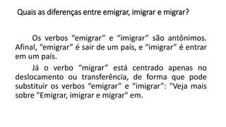 Quais as diferenças entre emigrar, imigrar e migrar?
Os verbos “emigrar” e “imigrar” são antônimos.
Afinal, “emigrar” é sair de um país, e “imigrar” é entrar
em um país.
Já o verbo “migrar” está centrado apenas no
deslocamento ou transferência, de forma que pode
substituir os verbos “emigrar” e “imigrar”: "Veja mais
sobre "Emigrar, imigrar e migrar" em.
 