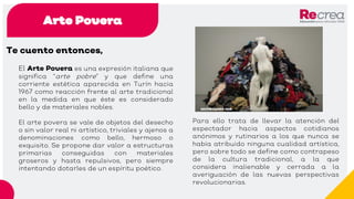 Arte Povera
Te cuento entonces,
El Arte Povera es una expresión italiana que
significa “arte pobre” y que define una
corriente estética aparecida en Turín hacia
1967 como reacción frente al arte tradicional
en la medida en que éste es considerado
bello y de materiales nobles.
El arte povera se vale de objetos del desecho
o sin valor real ni artístico, triviales y ajenos a
denominaciones como bello, hermoso o
exquisito. Se propone dar valor a estructuras
primarias conseguidas con materiales
groseros y hasta repulsivos, pero siempre
intentando dotarles de un espíritu poético.
Para ello trata de llevar la atención del
espectador hacia aspectos cotidianos
anónimos y rutinarios a los que nunca se
había atribuido ninguna cualidad artística,
pero sobre todo se define como contrapeso
de la cultura tradicional, a la que
considera inalienable y cerrada a la
averiguación de las nuevas perspectivas
revolucionarias.
 