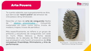 Arte Povera
Te cuento además, que supuestamente se dice,
que deriva del “teatro pobre” del director de
cine polaco Jerzy Grotowski.
Describe un tipo de arte de vanguardia Hecho
de " objetos encontrados “ incluyendo
materiales sin valor, como tierra, trozos de
madera, trapos, trozos de periódico.
Más específicamente, se refiere a un grupo de
pintores y escultores de vanguardia con sede
en Turín, Milán, Génova y Roma desde
mediados de la década de 1960 en adelante
que produjeron una fusión provocativa de Arte
conceptual, Ensamblaje, Minimalismo y Arte de
performance .
Pino Pascali – Les plumes d'Ésope –
1968 (Centre George Pompidou
 