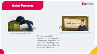 Arte Povera
https://youtu.be/1sJJxE2x3NA
Si te es posible y
cuentas con conexión
a Internet, observa los
videos e identifica las
temáticas que aborda
este tipo de arte.
https://www.youtube.com/watch?v=Sk1LVepNatY
 