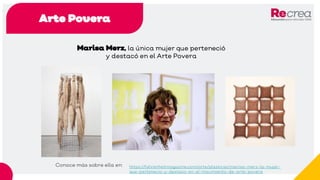 Arte Povera
Marisa Merz, la única mujer que perteneció
y destacó en el Arte Povera
https://fahrenheitmagazine.com/arte/plasticas/marisa-merz-la-mujer-
que-pertenecio-y-destaco-en-el-movimiento-de-arte-povera
Conoce más sobre ella en:
 