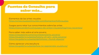 Fuentes de Consulta para
saber más…
Elementos de las artes visuales
https://artesvisuales64.tumblr.com/Elementos%20visuales
Juegos para retar tus conocimientos sobre las artes
https://www.cerebriti.com/juegos-de-artes+visuales/tag/mas-recientes/
Para saber más sobre el arte povera
https://masdearte.com/movimientos/arte-povera/
https://es.gallerix.ru/pedia/history-of-art--arte-povera/
https://es.gallerix.ru/pedia/definitions--found-objects/
Cómo apreciar una escultura
https://es.gallerix.ru/pedia/how-to-appreciate-sculpture/
 