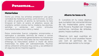Pensemos….
Materiales
Como ya vimos, los artistas emplearon una gran
variedad de materias primas, como bronce , la cera,
el cobre, el granito, el plomo, la terracota, la tela
(trapos), el neón, el acero, el plástico, sacos de
arpillera, carbón, arena, tierra, madera, las plantas,
semillas y verduras, así como artículos
manufacturados como vidrio y metal.
Estos materiales fueron colgados, enmarcados o
aplicados a paredes, láminas de metal o varias
superficies. Los artistas generalmente no intentaron
cambiar los colores naturales de los materiales. Sin
embargo, la naturaleza ’pobre’ o ’inútil’ de estos
materiales no debe ser sobreestimada. Muchas
obras utilizaron artículos muy caros, y se exhibieron
en algunos de los mejores lugares.
Ahora te toca a ti.
3.- Localiza en tu casa objetos
que cumplan las características
de los materiales para crear
Arte Povera. Pueden ser: trapos,
cacharros, ramitas de árboles,
pasto, hojas sueltas, etc.
Observa con qué cuentas en
casa y de lo cual puedas hacer
uso con el permiso de las
personas que están a tu cargo.
 