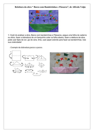 Releitura da obra “ Barco com Bandeirinhas e Pássaros”, de Alfredo Volpi.
1- Você irá analisar a obra, Barco com bandeirinhas e Pássaros, pegue uma folha de caderno
ou oficio, fazer a dobradura de um barquinho colar na folha abaixo, fazer a releitura da obra,
pode usar lápis de cor, giz de cera, tinta, usar papel colorido para fazer as bandeirinhas. Use
sua criatividade!
 