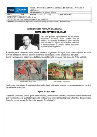 A presença dos balões na festa junina, teve sua origem em Portugal, tinha como objetivo, anunciar
o início da festa e enfeitar os céus durante a celebração, como espetáculo de luzes.
Como vocês podem observar, o balão junino está muito presente nas obras de Anita Malfatti.
Porém nos dias atuais é proibido soltar balão, hoje utilizamos apenas como decoração do cenário
de festas de São João.
Agora é a sua vez!
-Desenhe um balão junino, pinte bem colorido, enfeitando o cenário, colocando outros elementos
que você conhece e que fazem parte da festa junina, utilize cores alegres e vibrantes, deixando seu
desenho com a sensação de muita alegria. Bom trabalho.
ESCOLA MUNICIPAL GENIVAL CORREIA DE ALMEIDA – NÚCLEO 08
ALUNO(A):
PROFESSOR(A): Raylanne Spínola
DATA: ____/ ____/ 2021 TURNO: ( x ) Mat. ( ) Vesp. TURMA: 4° M2
COMPONENTE CURRICULAR: Artes
CONTEÚDO (S): Festa Junina retratada na arte brasileira
OBJETIVO(S): Identificar a presença da arte na festa popular brasileira – Anita Malfatti
 