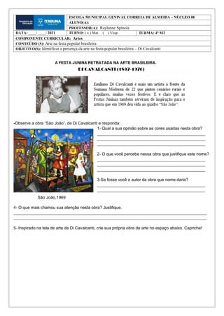 -Observe a obra “São João”, de Di Cavalcanti e responda:
1- Qual a sua opinião sobre as cores usadas nesta obra?
_______________________________________________
_______________________________________________
_______________________________________________
2- O que você percebe nessa obra que justifique este nome?
_______________________________________________
_______________________________________________
_______________________________________________
3-Se fosse você o autor da obra que nome daria?
_______________________________________________
_______________________________________________
São João,1969
4- O que mais chamou sua atenção nesta obra? Justifique.
____________________________________________________________________________________
____________________________________________________________________________________
5- Inspirado na tela de arte de Di Cavalcanti, crie sua própria obra de arte no espaço abaixo. Capriche!
ESCOLA MUNICIPAL GENIVAL CORREIA DE ALMEIDA – NÚCLEO 08
ALUNO(A):
PROFESSOR(A): Raylanne Spínola
DATA: ____/ ____/ 2021 TURNO: ( x ) Mat. ( ) Vesp. TURMA: 4° M2
COMPONENTE CURRICULAR: Artes
CONTEÚDO (S): Arte na festa popular brasileira
OBJETIVO(S): Identificar a presença da arte na festa popular brasileira – Di Cavalcanti
 