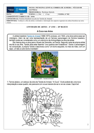 2
ATIVIDADE DE ARTES – 4º ANO - 20º BLOCO
ESCOLA MUNICIPAL GENIVAL CORREIA DE ALMEIDA – NÚCLEO 08
ALUNO(A):
PROFESSOR(A): Raylanne Spínola
DATA: ____/ ____/ 2021 TURNO: ( x ) Mat. ( ) Vesp. TURMA: 4° M2
COMPONENTE CURRICULAR: Artes
CONTEÚDO (S): Folclore brasileiro na arte de Tarsila do Amaral
OBJETIVO(S): Conhecer a obra da artista e estimular a valorização dos aspectos regionais da cultura brasileira nas artes
visuais.
 