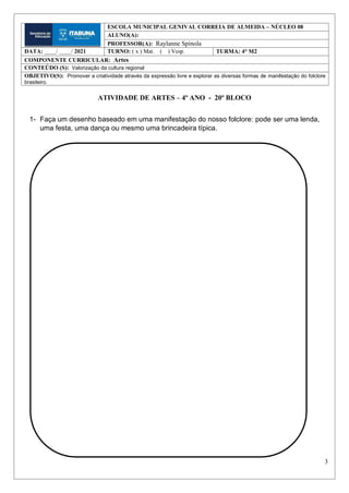 3
ATIVIDADE DE ARTES – 4º ANO - 20º BLOCO
1- Faça um desenho baseado em uma manifestação do nosso folclore: pode ser uma lenda,
uma festa, uma dança ou mesmo uma brincadeira típica.
ESCOLA MUNICIPAL GENIVAL CORREIA DE ALMEIDA – NÚCLEO 08
ALUNO(A):
PROFESSOR(A): Raylanne Spínola
DATA: ____/ ____/ 2021 TURNO: ( x ) Mat. ( ) Vesp. TURMA: 4° M2
COMPONENTE CURRICULAR: Artes
CONTEÚDO (S): Valorização da cultura regional
OBJETIVO(S): Promover a criatividade através da expressão livre e explorar as diversas formas de manifestação do folclore
brasileiro.
 