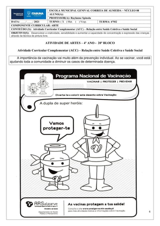 4
ATIVIDADE DE ARTES – 4º ANO - 20º BLOCO
Atividade Curricular Complementar (ACC) – Relação entre Saúde Coletiva e Saúde Social
A importância da vacinação vai muito além da prevenção individual. Ao se vacinar, você está
ajudando toda a comunidade a diminuir os casos de determinada doença.
ESCOLA MUNICIPAL GENIVAL CORREIA DE ALMEIDA – NÚCLEO 08
ALUNO(A):
PROFESSOR(A): Raylanne Spínola
DATA: ____/ ____/ 2021 TURNO: ( X ) Mat. ( ) Vesp. TURMA: 4ºM2
COMPONENTE CURRICULAR: ARTE
CONTEÚDO (S): Atividade Curricular Complementar (ACC) – Relação entre Saúde Coletiva e Saúde Social
OBJETIVO(S): Desenvolver a criatividade, sensibilidade e aumentar a capacidade de concentração e expressão das crianças
através da técnica de pintura livre.
 