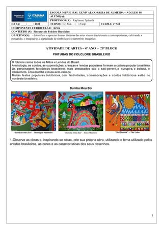 1
ATIVIDADE DE ARTES – 4º ANO - 20º BLOCO
PINTURAS DO FOLCLORE BRASILEIRO
1-Observe as obras e, inspirando-se nelas, crie sua própria obra, utilizando o tema utilizado pelos
artistas brasileiros, as cores e as características dos seus desenhos.
ESCOLA MUNICIPAL GENIVAL CORREIA DE ALMEIDA – NÚCLEO 08
ALUNO(A):
PROFESSOR(A): Raylanne Spínola
DATA: ____/ ____/ 2021 TURNO: ( x ) Mat. ( ) Vesp. TURMA: 4° M2
COMPONENTE CURRICULAR: Artes
CONTEÚDO (S): Pinturas do Folclore Brasileiro
OBJETIVO(S): – Identificar a apreciar formas distintas das artes visuais tradicionais e contemporâneas, cultivando a
percepção, o imaginário, a capacidade de simbolizar e o repertório imagético.
 