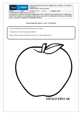 ATIVIDADE DE ARTE 4º ANO - 21º BLOCO
ESCOLA MUNICIPAL GENIVAL CORREIA DE ALMEIDA – NÚCLEO 08
ALUNO (A):
PROFESSOR (A): Raylanne Spínola
DATA: ____/ ____/ 2021 TURNO: (X ) Mat. ( ) Vesp. TURMA: 4ºM2
COMPONENTE CURRICULAR: Arte ( ACC )
CONTEÚDOS: Atividade Curricular Complementar (ACC) - Relação entre Saúde Coletiva e Saúde Social.
OBJETIVOS: Promover a criatividade, a autonomia, a expressão e a socialização das crianças, contribuindo
para a construção e ampliação de habilidades artísticas.
Uma boa alimentação reflete diretamente em sua saúde.
É importante ter uma alimentação saudável!
Vamos enfeitar a maçã, utilizando revistas, EVA, tinta ou lápis de cor.
 