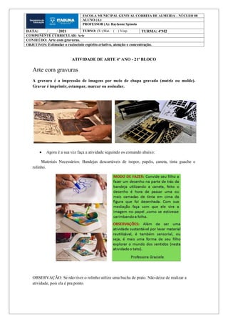 ATIVIDADE DE ARTE 4º ANO - 21º BLOCO
Arte com gravuras
A gravura é a impressão de imagens por meio de chapa gravada (matriz ou molde).
Gravar é imprimir, estampar, marcar ou assinalar.
 Agora é a sua vez faça a atividade seguindo os comando abaixo:
Materiais Necessários: Bandejas descartáveis de isopor, papéis, caneta, tinta guache e
rolinho.
OBSERVAÇÃO: Se não tiver o rolinho utilize uma bucha de prato. Não deixe de realizar a
atividade, pois ela é pra ponto.
ESCOLA MUNICIPAL GENIVAL CORREIA DE ALMEIDA – NÚCLEO 08
ALUNO (A):
PROFESSOR (A): Raylanne Spínola
DATA: ____/ ____/ 2021 TURNO: (X ) Mat. ( ) Vesp. TURMA: 4ºM2
COMPONENTE CURRICULAR: Arte
CONTEÚDO: Arte com gravuras.
OBJETIVOS: Estimular o raciocínio espírito criativo, atenção e concentração.
 