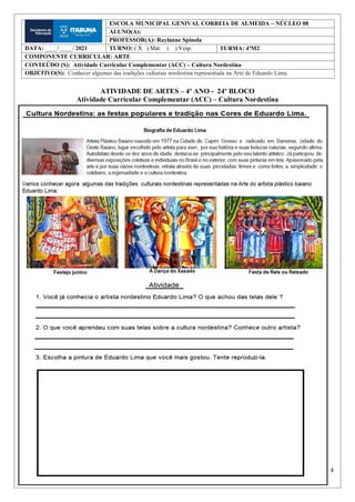 4
ATIVIDADE DE ARTES – 4º ANO - 24º BLOCO
Atividade Curricular Complementar (ACC) – Cultura Nordestina
ESCOLA MUNICIPAL GENIVAL CORREIA DE ALMEIDA – NÚCLEO 08
ALUNO(A):
PROFESSOR(A): Raylanne Spínola
DATA: ____/ ____/ 2021 TURNO: ( X ) Mat. ( ) Vesp. TURMA: 4ºM2
COMPONENTE CURRICULAR: ARTE
CONTEÚDO (S): Atividade Curricular Complementar (ACC) – Cultura Nordestina
OBJETIVO(S): Conhecer algumas das tradições culturais nordestina representada na Arte de Eduardo Lima.
 