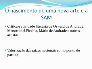 O nascimento de uma nova arte e a SAMCrítica e atividade literária de Oswald de Andrade, Menotti delPicchia, Mário de Andrade e outros artistas;Valorização das raízes nacionais como ponto de partida;
