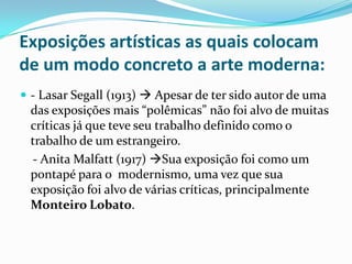 Exposições artísticas as quais colocam de um modo concreto a arte moderna: - Lasar Segall (1913)  Apesar de ter sido autor de uma das exposições mais “polêmicas” não foi alvo de muitas críticas já que teve seu trabalho definido como o trabalho de um estrangeiro.    - Anita Malfatt (1917) Sua exposição foi como um pontapé para o  modernismo, uma vez que sua exposição foi alvo de várias críticas, principalmente Monteiro Lobato.