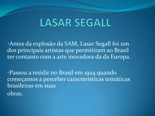 LASAR SEGALLAntes da explosão da SAM, Lasar Segall foi um dos principais artistas que permitiram ao Brasil ter contanto com a arte inovadora da da Europa.