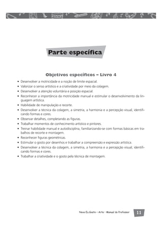 Parte específica 
Objetivos específicos – Livro 4 
• Desenvolver a motricidade e a noção de limite espacial. 
• Valorizar o senso artístico e a criatividade por meio da colagem. 
• Desenvolver a atenção voluntária e posição espacial. 
• Reconhecer a importância da motricidade manual e estimular o desenvolvimento da lin-guagem 
Novo Eu Gosto – Arte • Manual do Professor  
artística. 
• Habilidade de manipulação e recorte. 
• Desenvolver a técnica da colagem, a simetria, a harmonia e a percepção visual, identifi-cando 
formas e cores. 
• Observar detalhes, completando as figuras. 
• Trabalhar momentos de conhecimento artístico e pintores. 
• Treinar habilidade manual e autodisciplina, familiarizando-se com formas básicas em tra-balhos 
de recorte e montagem. 
• Reconhecer figuras geométricas. 
• Estimular o gosto por desenhos e trabalhar a compreensão e expressão artística. 
• Desenvolver a técnica da colagem, a simetria, a harmonia e a percepção visual, identifi-cando 
formas e cores. 
• Trabalhar a criatividade e o gosto pela técnica de montagem. 
 