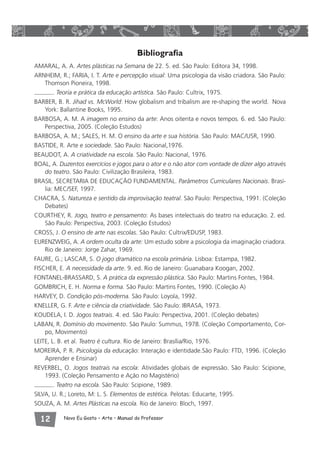 Bibliografia 
AMARAL, A. A. Artes plásticas na Semana de 22. 5. ed. São Paulo: Editora 34, 1998. 
ARNHEIM, R.; FARIA, I. T. Arte e percepção visual: Uma psicologia da visão criadora. São Paulo: 
Thomson Pioneira, 1998. 
. Teoria e prática da educação artística. São Paulo: Cultrix, 1975. 
BARBER, B. R. Jihad vs. McWorld: How globalism and tribalism are re-shaping the world. Nova 
York: Ballantine Books, 1995. 
BARBOSA, A. M. A imagem no ensino da arte: Anos oitenta e novos tempos. 6. ed. São Paulo: 
Perspectiva, 2005. (Coleção Estudos) 
BARBOSA, A. M.; SALES, H. M. O ensino da arte e sua história. São Paulo: MAC/USR, 1990. 
BASTIDE, R. Arte e sociedade. São Paulo: Nacional,1976. 
BEAUDOT, A. A criatividade na escola. São Paulo: Nacional, 1976. 
BOAL, A. Duzentos exercícios e jogos para o ator e o não ator com vontade de dizer algo através 
do teatro. São Paulo: Civilização Brasileira, 1983. 
BRASIL. SECRETARIA DE EDUCAÇÃO FUNDAMENTAL. Parâmetros Curriculares Nacionais. Brasí-lia: 
MEC/SEF, 1997. 
CHACRA, S. Natureza e sentido da improvisação teatral. São Paulo: Perspectiva, 1991. (Coleção 
Debates) 
COURTHEY, R. Jogo, teatro e pensamento: As bases intelectuais do teatro na educação. 2. ed. 
São Paulo: Perspectiva, 2003. (Coleção Estudos) 
CROSS, J. O ensino de arte nas escolas. São Paulo: Cultrix/EDUSP, 1983. 
EURENZWEIG, A. A ordem oculta da arte: Um estudo sobre a psicologia da imaginação criadora. 
Rio de Janeiro: Jorge Zahar, 1969. 
FAURE, G.; LASCAR, S. O jogo dramático na escola primária. Lisboa: Estampa, 1982. 
FISCHER, E. A necessidade da arte. 9. ed. Rio de Janeiro: Guanabara Koogan, 2002. 
FONTANEL-BRASSARD, S. A prática da expressão plástica. São Paulo: Martins Fontes, 1984. 
GOMBRICH, E. H. Norma e forma. São Paulo: Martins Fontes, 1990. (Coleção A) 
HARVEY, D. Condição pós-moderna. São Paulo: Loyola, 1992. 
KNELLER, G. F. Arte e ciência da criatividade. São Paulo: IBRASA, 1973. 
KOUDELA, I. D. Jogos teatrais. 4. ed. São Paulo: Perspectiva, 2001. (Coleção debates) 
LABAN, R. Domínio do movimento. São Paulo: Summus, 1978. (Coleção Comportamento, Cor-po, 
Movimento) 
LEITE, L. B. et al. Teatro é cultura. Rio de Janeiro: Brasília/Rio, 1976. 
MORElRA, P. R. Psicologia da educação: Interação e identidade.São Paulo: FTD, 1996. (Coleção 
Aprender e Ensinar) 
REVERBEL, O. Jogos teatrais na escola: Atividades globais de expressão. São Paulo: Scipione, 
1993. (Coleção Pensamento e Ação no Magistério) 
. Teatro na escola. São Paulo: Scipione, 1989. 
SILVA, U. R.; Loreto, M: L. S. Elementos de estética. Pelotas: Educarte, 1995. 
SOUZA, A. M. Artes Plásticas na escola. Rio de Janeiro: Bloch, 1997. 
 Novo Eu Gosto – Arte • Manual do Professor 
 