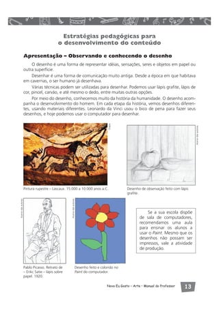 Estratégias pedagógicas para 
o desenvolvimento do conteúdo 
Apresentação – Observando e conhecendo o desenho 
O desenho é uma forma de representar idéias, sensações, seres e objetos em papel ou 
Novo Eu Gosto – Arte • Manual do Professor  
outra superfície. 
Desenhar é uma forma de comunicação muito antiga. Desde a época em que habitava 
em cavernas, o ser humano já desenhava. 
Várias técnicas podem ser utilizadas para desenhar. Podemos usar lápis grafite, lápis de 
cor, pincel, carvão, e até mesmo o dedo, entre muitas outras opções. 
Por meio do desenho, conhecemos muito da história da humanidade. O desenho acom-panha 
o desenvolvimento do homem. Em cada etapa da história, vemos desenhos diferen-tes, 
usando materiais diferentes. Leonardo da Vinci usou o bico de pena para fazer seus 
desenhos, e hoje podemos usar o computador para desenhar. 
Pintura rupestre – Lascaux. 15.000 a 10.000 anos a.C. Desenho de observação feito com lápis 
grafite. 
Desenho feito e colorido no 
Paint do computador. 
Pablo Picasso. Retrato de 
– Erikc Satie – lápis sobre 
papel. 1920. 
Se a sua escola dispõe 
de sala de computadores, 
recomendamos uma aula 
para ensinar os alunos a 
usar o Paint. Mesmo que os 
desenhos não possam ser 
impressos, vale a atividade 
de produção. 
Acervo das autoras 
Visipix 
Acervo das autoras 
Acervo das autoras 
 