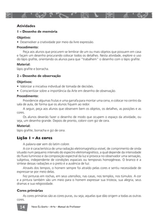 Atividades 
1 – Desenho de memória 
Objetivo: 
• Desenvolver a criatividade por meio da livre expressão. 
Procedimento: 
Peça aos alunos que procurem se lembrar de um ou mais objetos que possuem em casa 
e façam um desenho procurando colocar todos os detalhes. Nesta atividade, explore o uso 
do lápis grafite, orientando os alunos para que “trabalhem” o desenho com o lápis grafite. 
Material: 
lápis grafite e borracha. 
2 – Desenho de observação 
Objetivos: 
• Valorizar a iniciativa individual de tomada de decisões. 
• Conscientizar sobre a importância da Arte em desenho de observação. 
Procedimento: 
Providencie algumas frutas e uma garrafa para montar uma cena, e colocar no centro da 
sala de aula, de forma que os alunos fiquem ao redor. 
A seguir, peça aos alunos que observem bem os objetos, os detalhes, as posições e as 
cores. 
Os alunos deverão fazer o desenho de modo que ocupem o espaço da atividade, ou 
seja, um desenho grande. Depois de pronto, colorir com giz de cera. 
Material: 
lápis grafite, borracha e giz de cera. 
Lição 1 – As cores 
A palavra cor vem do latim colore. 
A cor é característica de uma radiação eletromagnética visível, de comprimento de onda 
situado num pequeno intervalo do espectro eletromagnético, a qual depende da intensidade 
do fluxo luminoso e da composição espectral da luz e provoca no observador uma sensação, 
subjetiva, independente de condições espaciais ou temporais homogêneas. O branco é a 
síntese dessas radiações e o preto é a ausência de luz. 
Através dos tempos, o homem sempre foi atraído pelas cores e sentiu necessidade de 
expressar-se por meio delas. 
Fez pinturas em rochas, em seus utensílios, nas casas, nos templos, nos túmulos. A cor 
e a pintura também são um meio para o homem expressar sua tristeza, sua alegria, seus 
dramas e sua religiosidade. 
Cores primárias 
As cores primárias são as cores puras, ou seja, aquelas que dão origem a todas as outras 
cores. 
 Novo Eu Gosto – Arte • Manual do Professor 
 