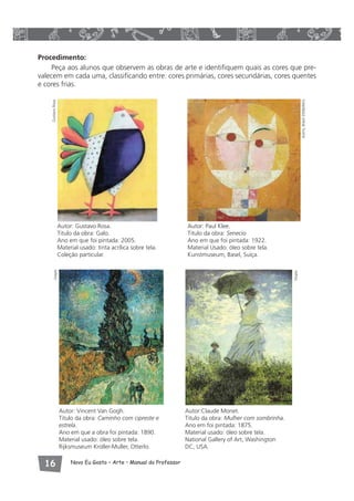 Procedimento: 
Peça aos alunos que observem as obras de arte e identifiquem quais as cores que pre-valecem 
em cada uma, classificando entre: cores primárias, cores secundárias, cores quentes 
e cores frias. 
Autor: Gustavo Rosa. 
Titulo da obra: Galo. 
Ano em que foi pintada: 2005. 
Material usado: tinta acrílica sobre tela. 
Coleção particular. 
 Novo Eu Gosto – Arte • Manual do Professor 
Autor: Paul Klee. 
Titulo da obra: Senecio 
Ano em que foi pintada: 1922. 
Material Usado: óleo sobre tela. 
Kunstmuseum, Basel, Suíça. 
Autor: Vincent Van Gogh. 
Titulo da obra: Caminho com cipreste e 
estrela. 
Ano em que a obra foi pintada: 1890. 
Material usado: óleo sobre tela. 
Rijksmuseum Kroller-Muller, Otterlo. 
Autor:Claude Monet. 
Titulo da obra: Mulher com sombrinha. 
Ano em foi pintada: 1875. 
Material usado: óleo sobre tela. 
National Gallery of Art, Washington 
DC, USA. 
Visipix 
Visipix Gustavo Rosa 
Autris, Brasil 2006/AKG 
 