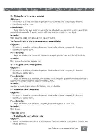 2 – Pintando com cores primárias 
Objetivos: 
• Reconhecer a análise e síntese da perspectiva visual mediante comparação de cores. 
• Identificar e aplicar cores. 
Procedimento: 
Peça aos alunos que pintem o desenho da atividade apenas com as cores primárias, 
usando lápis aquarela. A seguir, aplicar a técnica, usando um pincel com água. 
Material: 
lápis aquarela, copo com água, pincel e papel-toalha. 
3 – Desenhando e pintando com cores secundárias 
Objetivos: 
• Reconhecer a análise e síntese da perspectiva visual mediante comparação de cores. 
• Identificar e aplicar cores. 
Procedimento: 
Peça aos alunos que façam um desenho e a seguir pintem com as cores secundárias. 
Material: 
lápis grafite, borracha e lápis de cor. 
4 – Colagem com cores quentes 
Objetivos: 
• Reconhecer a análise e síntese da perspectiva visual mediante comparação de cores. 
• Identificar e aplicar cores. 
Procedimento: 
Peça aos alunos que recortem, em revistas, várias imagens que tenham cores quentes e 
façam uma colagem sobre o papel amarelo da folha. 
Material: 
revistas, tesoura de pontas arredondadas e cola em bastão. 
5 – Pintando com cores frias 
Objetivos: 
• Reconhecer a análise e síntese da perspectiva visual mediante comparação de cores. 
• Identificar e aplicar cores. 
Procedimento: 
Peça aos alunos que pintem a composição usando apenas as cores frias. 
Material: 
lápis de cor. 
Fazendo arte 
1 – Trabalhando com a linha reta 
Objetivo: 
• Treinar habilidade manual e a autodisciplina, familiarizando-se com formas básicas, no 
estudo de linhas. 
Novo Eu Gosto – Arte • Manual do Professor  
 
