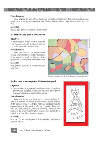 Procedimento: 
Peça aos alunos que, com o auxilio de uma régua, façam um desenho usando apenas 
linhas retas, e pintem com cores de livre escolha. No caso do modelo, foram usadas as cores 
frias. 
Material: 
régua, lápis grafite, borracha e lápis de cor. 
2 – Trabalhando com a linha curva 
Objetivo: 
• Reconhecer a importância da habilida-de 
manual, o gosto artístico e aperfei-çoar 
técnicas com linhas curvas. 
Procedimento: 
Peça aos alunos que façam linhas 
curvas, se cruzando por todo o espaço da 
ficha, formando um lindo desenho. A se-guir 
pintar com material de livre escolha. 
Material: 
lápis grafite, borracha e material de pin-tura 
livre. 
Pintura em seda pura de Angela Anita Cantele Leonardi. 
3 – Recorte e montagem – Bicho com espiral 
Objetivo: 
• Desenvolver a imaginação, o espírito criativo, a habilida-de 
manual e a expressão artística, para que aprendam a 
organizar seqüências espaços-temporais. 
Procedimento: 
Peça aos alunos que pintem e recortem a cabeça do 
gato que aparece na atividade e recortem a espiral. Depois 
de ter as duas peças recortadas, é só fixar a cabeça do gato 
na parte central da espiral, conforme o modelo. Fazer um 
furo na cabeça do gato, no local marcado, e colocar um 
barbante de uns 60 centímetros. Erguendo o barbante, a 
espiral se abre e dá movimento ao gato. 
Material: 
lápis de cor, tesoura de pontas arredondadas, barbante e 
cola em bastão. 
 Novo Eu Gosto – Arte • Manual do Professor 
Acervo das autoras Acervo das autoras 
 