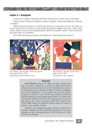 Henri Matisse, L’escargot, guache sobre 
papel cortado, 1953. 
Tate Gallery, Londres, Inglaterra. 
Novo Eu Gosto – Arte • Manual do Professor  
Lição 2 – Colagem 
A técnica da colagem é bastante divertida e permite que usemos nossa criatividade. 
Podemos fazer diferentes trabalhos usando a colagem, misturando diferentes materiais 
e imagens. 
Pablo Picasso foi pioneiro em utilizar esta técnica em suas obras de arte. Ele colava di-versos 
materiais em suas obras, como rótulos de garrafas, pedaços de jornal, caixas, entre 
outros. Alguns artistas como George Braque e Max Ernst também usaram a técnica da cola-gem 
para fazer seus trabalhos. 
Henri Matisse chamava a técnica da colagem de “desenhando com tesoura”. 
Henri Matisse, The sorrowers of the king, guache 
sobre papel cortado, 1952. 
Museé National d’Art Moderne, Paris. 
Biografia 
Henri Matisse nasceu em 1869, na França. Estudou em 
Paris. Começou a desenhar e a pintar em 1890. Pintou sob a 
influência do impressionismo e do neo-impressionismo. Das co-res 
vivas passou para o desenho simples de formas modeladas. 
Sua arte era expressiva, e nunca perdeu de vista seus valores 
pictóricos e artísticos. O seu caminho por tecidos e cerâmicas 
orientais aparece nos pormenores decorativos e no caráter exó-tico 
da série Odaliscas de 1920-1925. Algumas de suas princi-pais 
obras: Luxe, calme et volupté (1904-1905); Joie de vivre 
(1905-1906); Retrato de Madame Matisse; Lago em Trivaux; O 
pintor e o seu modelo; A dança. 
Trabalhou com colagens de papéis coloridos a guache e re-cortados, 
dispostos em ritmos abstratos expressivos, como, por 
exemplo, na obra L’escargot feita em 1953. Morreu em 1954, 
aos 85 anos de idade. 
Visipix 
Visipix 
 