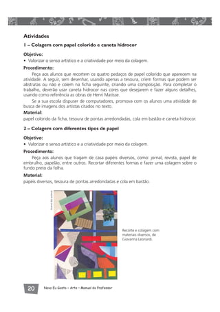 Atividades 
1 – Colagem com papel colorido e caneta hidrocor 
Objetivo: 
• Valorizar o senso artístico e a criatividade por meio da colagem. 
Procedimento: 
Peça aos alunos que recortem os quatro pedaços de papel colorido que aparecem na 
atividade. A seguir, sem desenhar, usando apenas a tesoura, criem formas que podem ser 
abstratas ou não e colem na ficha seguinte, criando uma composição. Para completar o 
trabalho, deverão usar caneta hidrocor nas cores que desejarem e fazer alguns detalhes, 
usando como referência as obras de Henri Matisse. 
Se a sua escola dispuser de computadores, promova com os alunos uma atividade de 
busca de imagens dos artistas citados no texto. 
Material: 
papel colorido da ficha, tesoura de pontas arredondadas, cola em bastão e caneta hidrocor. 
2 – Colagem com diferentes tipos de papel 
Objetivo: 
• Valorizar o senso artístico e a criatividade por meio da colagem. 
Procedimento: 
Peça aos alunos que tragam de casa papéis diversos, como: jornal, revista, papel de 
embrulho, papelão, entre outros. Recortar diferentes formas e fazer uma colagem sobre o 
fundo preto da folha. 
Material: 
papéis diversos, tesoura de pontas arredondadas e cola em bastão. 
 Novo Eu Gosto – Arte • Manual do Professor 
Recorte e colagem com 
materiais diversos, de 
Giovanna Leonardi. 
Acervo das autoras 
 
