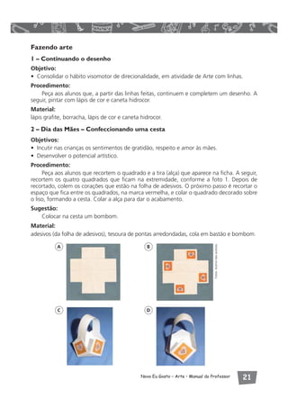 Fazendo arte 
1 – Continuando o desenho 
Objetivo: 
• Consolidar o hábito visomotor de direcionalidade, em atividade de Arte com linhas. 
Procedimento: 
Peça aos alunos que, a partir das linhas feitas, continuem e completem um desenho. A 
seguir, pintar com lápis de cor e caneta hidrocor. 
Material: 
lápis grafite, borracha, lápis de cor e caneta hidrocor. 
2 – Dia das Mães – Confeccionando uma cesta 
Objetivos: 
• Incutir nas crianças os sentimentos de gratidão, respeito e amor às mães. 
• Desenvolver o potencial artístico. 
Procedimento: 
Peça aos alunos que recortem o quadrado e a tira (alça) que aparece na ficha. A seguir, 
recortem os quatro quadrados que ficam na extremidade, conforme a foto 1. Depois de 
recortado, colem os corações que estão na folha de adesivos. O próximo passo é recortar o 
espaço que fica entre os quadrados, na marca vermelha, e colar o quadrado decorado sobre 
o liso, formando a cesta. Colar a alça para dar o acabamento. 
Sugestão: 
Novo Eu Gosto – Arte • Manual do Professor  
Colocar na cesta um bombom. 
Material: 
adesivos (da folha de adesivos), tesoura de pontas arredondadas, cola em bastão e bombom. 
A B 
C D 
Fotos: Acervo das autoras 
 