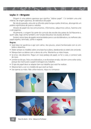Lição 3 – Origami 
Origami é uma palavra japonesa que significa “dobrar papel”. E é também uma arte 
milenar, de origem japonesa, de dobradura de papel. 
No século passado, esta arte se difundiu pela Europa e pelas Américas, abrangendo um 
público significativo de jovens e adultos. 
Através do papel nós nos comunicamos, informamos, adquirimos cultura, fazemos arte 
e até jogamos. 
Atualmente, o origami faz parte do currículo das escolas dos países do Sol Nascente e, 
quem sabe, logo venha também a ter função educativa nas escolas do Brasil. 
Existem vários tipos de papéis recomendados para o uso da dobradura, os melhores são: 
papel espelho, laminado, sulfite e vegetal. 
Regras: 
• Você deve ter paciência e agir com calma. Aos poucos, estará familiarizado com os sím-bolos 
e desenhos. 
• Dobre sempre os modelos sobre uma base lisa e plana, obedecendo às ordens de comando. 
• Marque bem as dobras com o dorso da unha. Mantenha as mãos limpas. 
• Se errar, não desanime. Pegue um novo pedaço de papel, se for o caso, e comece tudo 
de novo. 
• Lembre-se de que, feita uma dobradura, e se ela estiver errada, não tem como voltar atrás, 
porque ela machucará o papel e estragará seu trabalho. 
• O tipo de papel deve se adaptar bem ao trabalho que você for realizar. 
• Observe bem a cor e o modelo do que você vai fazer. 
• Use apenas as mãos. Não utilize tesoura, régua ou compasso. 
 Novo Eu Gosto – Arte • Manual do Professor 
Fotos: Acervo das autoras 
 