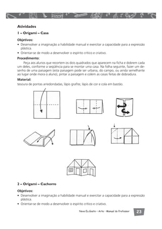 Atividades 
1 – Origami – Casa 
Objetivos: 
• Desenvolver a imaginação a habilidade manual e exercitar a capacidade para a expressão 
plástica. 
• Orientar-se de modo a desenvolver o espírito crítico e criativo. 
Procedimento: 
Peça aos alunos que recortem os dois quadrados que aparecem na ficha e dobrem cada 
um deles, conforme a seqüência para se montar uma casa. Na folha seguinte, fazer um de-senho 
de uma paisagem (esta paisagem pode ser urbana, do campo, ou ainda semelhante 
ao lugar onde mora o aluno), pintar a paisagem e colem as casas feitas de dobradura. 
Material: 
tesoura de pontas arredondadas, lápis grafite, lápis de cor e cola em bastão. 
2 – Origami – Cachorro 
Objetivos: 
• Desenvolver a imaginação a habilidade manual e exercitar a capacidade para a expressão 
plástica. 
• Orientar-se de modo a desenvolver o espírito crítico e criativo. 
Novo Eu Gosto – Arte • Manual do Professor  
 
