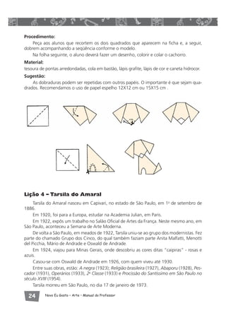 Procedimento: 
Peça aos alunos que recortem os dois quadrados que aparecem na ficha e, a seguir, 
dobrem acompanhando a seqüência conforme o modelo. 
Na folha seguinte, o aluno deverá fazer um desenho, colorir e colar o cachorro. 
Material: 
tesoura de pontas arredondadas, cola em bastão, lápis grafite, lápis de cor e caneta hidrocor. 
Sugestão: 
As dobraduras podem ser repetidas com outros papéis. O importante é que sejam qua-drados. 
Recomendamos o uso de papel espelho 12X12 cm ou 15X15 cm . 
Lição 4 – Tarsila do Amaral 
Tarsila do Amaral nasceu em Capivari, no estado de São Paulo, em 1o de setembro de 
1886. 
Em 1920, foi para a Europa, estudar na Academia Julian, em Paris. 
Em 1922, expôs um trabalho no Salão Oficial de Artes da França. Neste mesmo ano, em 
São Paulo, aconteceu a Semana de Arte Moderna. 
De volta a São Paulo, em meados de 1922, Tarsila uniu-se ao grupo dos modernistas. Fez 
parte do chamado Grupo dos Cinco, do qual também faziam parte Anita Malfatti, Menotti 
del Picchia, Mário de Andrade e Oswald de Andrade. 
Em 1924, viajou para Minas Gerais, onde descobriu as cores ditas “caipiras” - rosas e 
azuis. 
Casou-se com Oswald de Andrade em 1926, com quem viveu até 1930. 
Entre suas obras, estão: A negra (1923); Religião brasileira (1927), Abaporu (1928), Pes-cador 
(1931), Operários (1933), 2a Classe (1933) e Procissão do Santíssimo em São Paulo no 
século XVIII (1954). 
Tarsila morreu em São Paulo, no dia 17 de janeiro de 1973. 
 Novo Eu Gosto – Arte • Manual do Professor 
 