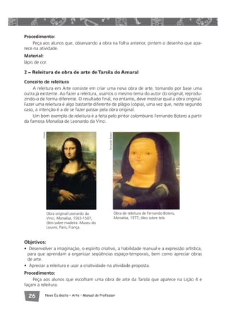 Procedimento: 
Peça aos alunos que, observando a obra na folha anterior, pintem o desenho que apa-rece 
na atividade. 
Material: 
lápis de cor. 
2 – Releitura de obra de arte de Tarsila do Amaral 
Conceito de releitura 
A releitura em Arte consiste em criar uma nova obra de arte, tomando por base uma 
outra já existente. Ao fazer a releitura, usamos o mesmo tema do autor do original, reprodu-zindo- 
o de forma diferente. O resultado final, no entanto, deve mostrar qual a obra original. 
Fazer uma releitura é algo bastante diferente de plágio (cópia), uma vez que, neste segundo 
caso, a intenção é a de se fazer passar pela obra original. 
Um bom exemplo de releitura é a feita pelo pintor colombiano Fernando Botero a partir 
da famosa Monalisa de Leonardo da Vinci. 
Obra original Leonardo da 
Vinci, Monalisa, 1503-1507, 
óleo sobre madeira. Museu do 
Louvre, Paris, França. 
Obra de releitura de Fernando Botero, 
Monalisa, 1977, óleo sobre tela. 
Visipix 
Fernando Botero 
Objetivos: 
• Desenvolver a imaginação, o espírito criativo, a habilidade manual e a expressão artística, 
para que aprendam a organizar seqüências espaço-temporais, bem como apreciar obras 
de arte. 
• Apreciar a releitura e usar a criatividade na atividade proposta. 
Procedimento: 
Peça aos alunos que escolham uma obra de arte da Tarsila que aparece na Lição 4 e 
façam a releitura. 
 Novo Eu Gosto – Arte • Manual do Professor 
 