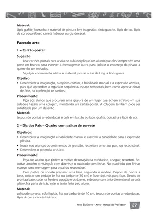 Material: 
lápis grafite, borracha e material de pintura livre (sugestão: tinta guache, lápis de cor, lápis 
de cor aquarelável, caneta hidrocor ou giz de cera). 
Novo Eu Gosto – Arte • Manual do Professor  
Fazendo arte 
1 – Cartão-postal 
Sugestão: 
Leve cartões-postais para a sala de aula e explique aos alunos que eles sempre têm uma 
parte em branco para escrever a mensagem e outra para colocar o endereço da pessoa a 
quem vão ser enviados. 
Se julgar conveniente, utilize o material para as aulas de Língua Portuguesa. 
Objetivo: 
• Desenvolver a imaginação, o espírito criativo, a habilidade manual e a expressão artística, 
para que aprendam a organizar seqüências espaço-temporais, bem como apreciar obras 
de Arte, na confecção de cartões. 
Procedimento: 
Peça aos alunos que procurem uma gravura de um lugar que achem atrativo em sua 
cidade e façam uma colagem, montando um cartão-postal. A colagem também pode ser 
substituída por um desenho. 
Material: 
tesoura de pontas arredondadas e cola em bastão ou lápis grafite, borracha e lápis de cor. 
2 – Dia dos Pais – Quadro com palitos de sorvete 
Objetivos: 
• Desenvolver a imaginação a habilidade manual e exercitar a capacidade para a expressão 
plástica. 
• Incutir nas crianças os sentimentos de gratidão, respeito e amor aos pais, ou responsável. 
• Desenvolver o potencial artístico. 
Procedimento: 
Peça aos alunos que pintem o motivo de coração da atividade e, a seguir, recortem. Re-cortar 
também o retângulo com dizeres e o quadrado com linhas. No quadrado com linhas 
escrever uma mensagem para o pai ou responsável. 
Com palitos de sorvete preparar uma base, seguindo o modelo. Depois de pronta a 
base, colocar um pedaço de fita ou barbante (40 cm) e fazer dois nós para fixar. Depois de 
pronta a base, colar na frente o coração e os dizeres, e decorar com tinta dimensional ou cola 
glitter. Na parte de trás, colar o texto feito pelo aluno. 
Material: 
palitos de sorvete, cola líquida, fita ou barbante de 40 cm, tesoura de pontas arredondadas, 
lápis de cor e caneta hidrocor. 
 
