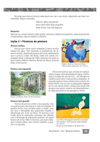 No aviso que está em branco cada aluno vai criar o seu texto, colocando sua maior ne-cessidade. 
Aldemir Martins, Gato com flores, 
1999, acrílico sobre tela. 25 x 30 cm. 
Novo Eu Gosto – Arte • Manual do Professor  
Alguns exemplos: 
Silêncio: gênio estudando. 
Estou dormindo! Não atrapalhe. 
Pode entrar, mas não bagunce. 
Material: 
lápis de cor, caneta hidrocor, lápis grafite, borracha, adesivo transparente, tesoura de pontas 
arredondadas, cola em bastão e cartolina. 
Lição 5 – Técnicas de pintura 
Pintura acrílica 
Pintura que utiliza como mediação a resina acrílica 
solúvel em água. Tem merecido as preferências de di-versos 
artistas, sobretudo porque seca mais rapidamente 
que a pintura a óleo. No Brasil, onde vem sendo em-pregada 
desde a década de 1960, destacam-se entre os 
seus cultores Aldemir Martins, Benjamim Silva e Antonio 
Maia, entre outros. 
Pintura com aquarela 
Técnica de pintura que consiste em aplicar, 
sobre o papel, cores dissolvidas em água. Conhe-cida 
já no Egito do século II d.C., foi utilizada no 
medievo para colorir manuscritos e xilografias. A 
aquarela ganhou força artística com o pintor Al-brecht 
Dürer, mas só com os paisagistas ingleses 
de fins do século XVIII e começo do século XIX 
atingiria seu ponto máximo de desenvolvimen-to. 
Ideal para pintura de paisagens e flores. 
Pintura com guache 
Técnica de pintura similar à da aquarela, mas 
na qual as cores são opacas e mais encorpadas. O 
guache forma uma camada sobre o papel, uma 
vez que a densidade dos pigmentos impede a 
penetração por entre as fibras. Os brancos e de 
modo geral as colorações cremosas são obtidos 
com o emprego de pigmentos brancos, em geral 
branco de zinco. Não é incomum, por outro lado, 
que o artista utilize, num mesmo trabalho, o gua-che 
e a aquarela. 
Juan Miró, Personagem atirando uma pedra 
num pássaro, 1926, guache sobre papelão. 
73 x 92 cm. 
Museu de Arte Moderna de Nova York. 
Visipix Aldemir Martins 
Visipix 
House, on Maine street, de Richard Kaiser. 
 