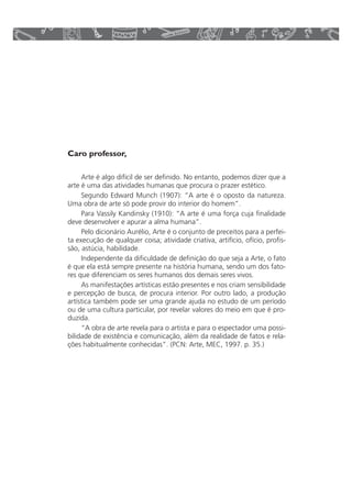 Caro professor, 
Arte é algo difícil de ser definido. No entanto, podemos dizer que a 
arte é uma das atividades humanas que procura o prazer estético. 
Segundo Edward Munch (1907): “A arte é o oposto da natureza. 
Uma obra de arte só pode provir do interior do homem”. 
Para Vassily Kandinsky (1910): “A arte é uma força cuja finalidade 
deve desenvolver e apurar a alma humana”. 
Pelo dicionário Aurélio, Arte é o conjunto de preceitos para a perfei-ta 
execução de qualquer coisa; atividade criativa, artifício, ofício, profis-são, 
astúcia, habilidade. 
Independente da dificuldade de definição do que seja a Arte, o fato 
é que ela está sempre presente na história humana, sendo um dos fato-res 
que diferenciam os seres humanos dos demais seres vivos. 
As manifestações artísticas estão presentes e nos criam sensibilidade 
e percepção de busca, de procura interior. Por outro lado, a produção 
artística também pode ser uma grande ajuda no estudo de um período 
ou de uma cultura particular, por revelar valores do meio em que é pro-duzida. 
“A obra de arte revela para o artista e para o espectador uma possi-bilidade 
de existência e comunicação, além da realidade de fatos e rela-ções 
habitualmente conhecidas”. (PCN: Arte, MEC, 1997. p. 35.) 
 