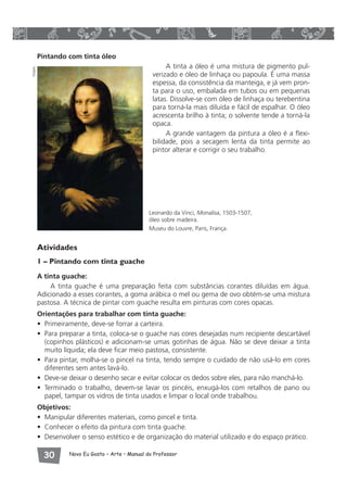 Pintando com tinta óleo 
A tinta a óleo é uma mistura de pigmento pul-verizado 
 Novo Eu Gosto – Arte • Manual do Professor 
e óleo de linhaça ou papoula. É uma massa 
espessa, da consistência da manteiga, e já vem pron-ta 
para o uso, embalada em tubos ou em pequenas 
latas. Dissolve-se com óleo de linhaça ou terebentina 
para torná-la mais diluída e fácil de espalhar. O óleo 
acrescenta brilho à tinta; o solvente tende a torná-la 
opaca. 
A grande vantagem da pintura a óleo é a flexi-bilidade, 
pois a secagem lenta da tinta permite ao 
pintor alterar e corrigir o seu trabalho. 
Leonardo da Vinci, Monalisa, 1503-1507, 
óleo sobre madeira. 
Museu do Louvre, Paris, França. 
Atividades 
1 – Pintando com tinta guache 
A tinta guache: 
A tinta guache é uma preparação feita com substâncias corantes diluídas em água. 
Adicionado a esses corantes, a goma arábica o mel ou gema de ovo obtém-se uma mistura 
pastosa. A técnica de pintar com guache resulta em pinturas com cores opacas. 
Orientações para trabalhar com tinta guache: 
• Primeiramente, deve-se forrar a carteira. 
• Para preparar a tinta, coloca-se o guache nas cores desejadas num recipiente descartável 
(copinhos plásticos) e adicionam-se umas gotinhas de água. Não se deve deixar a tinta 
muito líquida; ela deve ficar meio pastosa, consistente. 
• Para pintar, molha-se o pincel na tinta, tendo sempre o cuidado de não usá-lo em cores 
diferentes sem antes lavá-lo. 
• Deve-se deixar o desenho secar e evitar colocar os dedos sobre eles, para não manchá-lo. 
• Terminado o trabalho, devem-se lavar os pincéis, enxugá-los com retalhos de pano ou 
papel, tampar os vidros de tinta usados e limpar o local onde trabalhou. 
Objetivos: 
• Manipular diferentes materiais, como pincel e tinta. 
• Conhecer o efeito da pintura com tinta guache. 
• Desenvolver o senso estético e de organização do material utilizado e do espaço prático. 
Visipix 
 