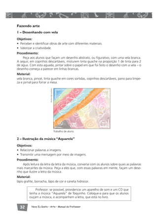 Fazendo arte 
1 – Desenhando com vela 
Objetivos: 
• Perceber e identificar obras de arte com diferentes materiais. 
• Valorizar a criatividade. 
Procedimento: 
Peça aos alunos que façam um desenho abstrato, ou figurativo, com uma vela branca. 
A seguir, em copinhos descartáveis, misturem tinta guache na proporção 1 de tinta para 2 
de água. Com esta aguada, pintar sobre o papel em que foi feito o desenho com a vela – o 
desenho começa a parecer em linhas brancas. 
Material: 
vela branca, pincel, tinta guache em cores sortidas, copinhos descartáveis, pano para limpe-za 
e jornal para forrar a mesa. 
Trabalho de aluno. 
Acervo das autoras 
2 – Ilustração da música “Aquarela” 
Objetivos: 
• Relacionar palavras a imagens. 
• Transmitir uma mensagem por meio de imagens. 
Procedimento: 
Após leitura da letra da letra da música, converse com os alunos sobre quais as palavras 
mais marcantes da música. Peça a eles que, com essas palavras em mente, façam um dese-nho 
que ilustre a letra da música. 
Material: 
lápis grafite, borracha, lápis de cor e caneta hidrocor. 
Professor: se possível, providencie um aparelho de som e um CD que 
tenha a música “Aquarela” de Toquinho. Coloque-a para que os alunos 
ouçam a música, e acompanhem a letra, que está no livro. 
 Novo Eu Gosto – Arte • Manual do Professor 
 