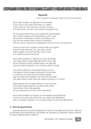 Aquarela 
(Letra: Toquinho, Composição: Toquinho e Vinícius de Moraes) 
Numa folha qualquer eu desenho um sol amarelo 
E com cinco ou seis retas é fácil fazer um castelo. 
Corro o lápis em torno da mão e me dou uma luva, 
E se faço chover, com dois riscos tenho um guarda-chuva. 
Se um pinguinho de tinta cai num pedacinho azul do papel, 
Num instante imagino uma linda gaivota a voar no céu. 
Vai voando, contornando a imensa curva Norte e Sul, 
Vou com ela viajando Havaí, Pequim ou Istambul. 
Pinto um barco a vela branco navegando,é tanto céu e mar num beijo azul. 
Entre as nuvens vem surgindo um lindo avião rosa e grená. 
Tudo em volta colorindo, com suas luzes a piscar. 
Basta imaginar e ele está partindo, sereno, indo, 
E se a gente quiser ele vai pousar. 
Numa folha qualquer eu desenho um navio de partida 
Com alguns bons amigos bebendo de bem com a vida. 
De uma América a outra consigo passar num segundo, 
Giro um simples compasso e num círculo eu faço o mundo 
Um menino caminha e caminhando chega no muro 
E ali logo em frente a esperar pela gente o futuro está. 
E o futuro é uma astronave que tentamos pilotar, 
Não tem tempo nem piedade, nem tem hora de chegar. 
Sem pedir licença muda nossa vida, depois convida a rir ou chorar. 
Nessa estrada não nos cabe conhecer ou ver o que virá. 
O fim dela ninguém sabe bem ao certo onde vai dar. 
Vamos todos numa linda passarela 
De uma aquarela que um dia, enfim, descolorirá. 
Numa folha qualquer eu desenho um sol amarelo (que descolorirá). 
E com cinco ou seis retas é fácil fazer um castelo (que descolorirá). 
Giro um simples compasso e num círculo eu faço o mundo (que descolorirá). 
Novo Eu Gosto – Arte • Manual do Professor  
3 – Formas geométricas 
Quando fechamos uma linha poligonal com três ou mais segmentos de retas, obtemos 
as chamadas figuras geométricas, que podem ser regulares ou irregulares. Vamos conhecer 
um pouco algumas figuras regulares. 
 