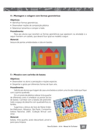 4 – Montagem e colagem com formas geométricas 
Objetivos: 
• Identificar formas geométricas. 
• Desenvolver noções de composição plástica. 
• Relacionar tamanhos e compor o todo. 
Procedimento: 
Peça aos alunos que recortem as formas geométricas que aparecem na atividade e a 
seguir montem um castelo, que deverá ficar igual ao modelo a seguir. 
Material: 
tesoura de pontas arredondadas e cola em bastão. 
5 – Mosaico com carimbo de batata 
Objetivos: 
• Desenvolver no aluno a percepção e noções espaciais. 
• Despertar o gosto por diferentes formas de fazer arte. 
Procedimento: 
Solicite aos alunos que tragam de casa uma batata e cortem uma tira de modo que fique 
Novo Eu Gosto – Arte • Manual do Professor  
com a ponta quadrada. 
Em um prato de plástico colocar tinta guache 
de diferentes cores e umedecer as pontas da tira 
de batata. Carimbar com a batata até preencher 
todo o espaço do desenho com quadradinhos co-loridos. 
Sugerimos a leitura do livro de Marie Ender-len- 
Debuisson, Mosaicos. São Paulo: Companhia 
Editora Nacional, 2005. (Coleção Brincar com 
Arte). 
Material: 
batata, tinta guache, prato descartável, pincel e 
pano para limpeza. 
 