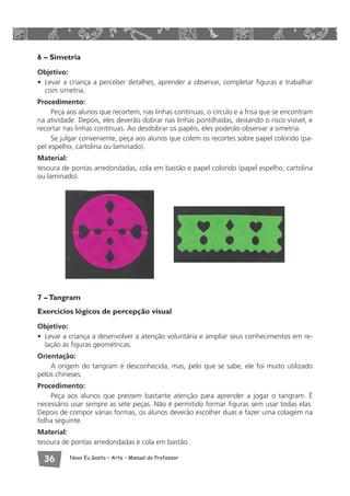 6 – Simetria 
Objetivo: 
• Levar a criança a perceber detalhes, aprender a observar, completar figuras e trabalhar 
com simetria. 
Procedimento: 
Peça aos alunos que recortem, nas linhas contínuas, o círculo e a frisa que se encontram 
na atividade. Depois, eles deverão dobrar nas linhas pontilhadas, deixando o risco visível, e 
recortar nas linhas contínuas. Ao desdobrar os papéis, eles poderão observar a simetria. 
Se julgar conveniente, peça aos alunos que colem os recortes sobre papel colorido (pa-pel 
espelho, cartolina ou laminado). 
Material: 
tesoura de pontas arredondadas, cola em bastão e papel colorido (papel espelho, cartolina 
ou laminado). 
7 – Tangram 
Exercícios lógicos de percepção visual 
Objetivo: 
• Levar a criança a desenvolver a atenção voluntária e ampliar seus conhecimentos em re-lação 
às figuras geométricas. 
Orientação: 
A origem do tangram é desconhecida, mas, pelo que se sabe, ele foi muito utilizado 
pelos chineses. 
Procedimento: 
Peça aos alunos que prestem bastante atenção para aprender a jogar o tangram. É 
necessário usar sempre as sete peças. Não é permitido formar figuras sem usar todas elas. 
Depois de compor várias formas, os alunos deverão escolher duas e fazer uma colagem na 
folha seguinte. 
Material: 
tesoura de pontas arredondadas e cola em bastão. 
 Novo Eu Gosto – Arte • Manual do Professor 
 