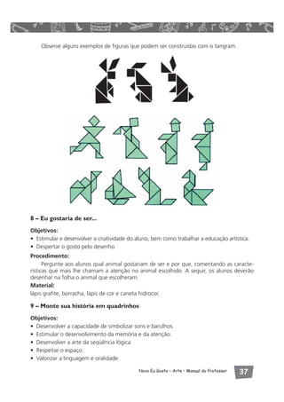 Observe alguns exemplos de figuras que podem ser construídas com o tangram. 
8 – Eu gostaria de ser... 
Objetivos: 
• Estimular e desenvolver a criatividade do aluno, bem como trabalhar a educação artística. 
• Despertar o gosto pelo desenho. 
Procedimento: 
Pergunte aos alunos qual animal gostariam de ser e por que, comentando as caracte-rísticas 
que mais lhe chamam a atenção no animal escolhido. A seguir, os alunos deverão 
desenhar na folha o animal que escolheram. 
Material: 
lápis grafite, borracha, lápis de cor e caneta hidrocor. 
9 – Monte sua história em quadrinhos 
Objetivos: 
• Desenvolver a capacidade de simbolizar sons e barulhos. 
• Estimular o desenvolvimento da memória e da atenção. 
• Desenvolver a arte da seqüência lógica. 
• Respeitar o espaço. 
• Valorizar a linguagem e oralidade. 
Novo Eu Gosto – Arte • Manual do Professor  
 