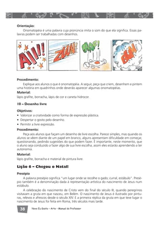 Orientação: 
Onomatopéia é uma palavra cuja pronúncia imita o som do que ela significa. Essas pa-lavras 
podem ser trabalhadas com desenhos. 
Procedimento: 
Explique aos alunos o que é onomatopéia. A seguir, peça que criem, desenhem e pintem 
uma história em quadrinhos onde deverão aparecer algumas onomatopéias. 
Material: 
lápis grafite, borracha, lápis de cor e caneta hidrocor. 
10 – Desenho livre 
Objetivos: 
• Valorizar a criatividade como forma de expressão plástica. 
• Despertar o gosto pelo desenho. 
• Permitir a livre expressão. 
Procedimento: 
Peça aos alunos que façam um desenho de livre escolha. Parece simples, mas quando os 
alunos se vêem diante de um papel em branco, alguns apresentam dificuldade em começar, 
questionando, pedindo sugestões do que podem fazer. É importante, neste momento, que 
o aluno seja conduzido a fazer algo de sua livre escolha, assim eles estarão aprendendo a ter 
autonomia. 
Material: 
lápis grafite, borracha e material de pintura livre. 
Lição 6 – Chegou o Natal! 
Presépio 
A palavra presépio significa “um lugar onde se recolhe o gado; curral, estábulo”. Presé-pio 
também é a denominação dada à representação artística do nascimento de Jesus num 
estábulo. 
A celebração do nascimento de Cristo vem do final do século III, quando peregrinos 
visitavam a gruta em que nasceu, em Belém. O nascimento de Jesus é ilustrado por pintu-ras, 
relevos e afrescos desde o século XIV. E a primeira réplica da gruta em que teve lugar o 
nascimento de Jesus foi feita em Roma, três séculos mais tarde. 
 Novo Eu Gosto – Arte • Manual do Professor 
 