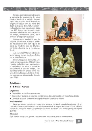 Novo Eu Gosto – Arte • Manual do Professor  
Embora os cristãos já celebrassem 
a memória do nascimento de Jesus 
desde o século III, a tradição do pre-sépio, 
na sua forma atual, tem as suas 
origens no século XVI, na Itália. Em 
1567, a duquesa de Amalfi, Constan-za 
Piccolomini, que possuía dois baús 
com 116 figuras com as quais repre-sentava 
o nascimento, a adoração dos 
reis magos, entre outras cenas, fez o 
primeiro presépio em sua casa. 
Neste mesmo século XVI, veio de 
Nápoles o hábito de manter o presé-pio 
nas salas dos lares com figuras de 
barro ou madeira, que se difundiu 
por toda a Europa; de lá chegou ao 
Brasil. 
Até o século XVIII eram sobretudo 
as cortes que tinham presépios, feitos 
por artistas famosos. 
Em muitos países do mundo, um 
Natal sem presépio não é Natal. Esses 
cenários coloridos que representam 
o nascimento de Jesus, a adoração 
dos pastores e dos reis magos, são 
expostos tanto em igrejas como nos 
lares. Em muitos casos, trata-se de pe-ças 
valiosas que são passadas de pais 
para filhos. 
Atividades 
1 – É Natal – Cartão 
Objetivos: 
• Desenvolver as habilidades manuais. 
• Desenvolver o asseio, a ordem e a importância da organização em trabalhos práticos. 
• Conhecer as datas comemorativas presentes no calendário cristão. 
Procedimento: 
Peça aos alunos que pintem e decorem a árvore de Natal, usando lantejoulas, glitter, 
cola colorida ou outro material que achar conveniente. A seguir, recortar e dobrar na linha 
pontilhada. Na parte interna, sugerir que os alunos escrevam uma mensagem para alguém 
querido. 
Material: 
lápis de cor, lantejoulas, glitter, cola colorida e tesoura de pontas arredondadas. 
Fotos: CPG 
 